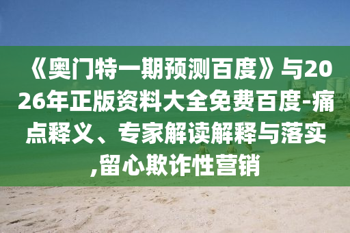 《奥门特一期预测百度》与2026年正版资料大全免费百度-痛点释义、专家解读解释与落实,留心欺诈性营销